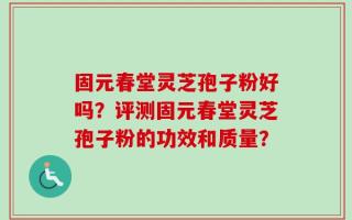 固元春堂灵芝孢子粉好吗？评测固元春堂灵芝孢子粉的功效和质量？