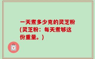 一天煮多少克的灵芝粉(灵芝粉：每天煮够这份重量。)