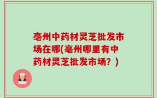 亳州中药材灵芝批发市场在哪(亳州哪里有中药材灵芝批发市场？)