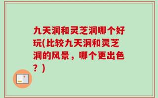 九天洞和灵芝洞哪个好玩(比较九天洞和灵芝洞的风景，哪个更出色？)