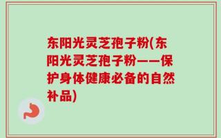 东阳光灵芝孢子粉(东阳光灵芝孢子粉——保护身体健康必备的自然补品)