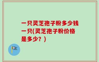 一只灵芝孢子粉多少钱一只(灵芝孢子粉价格是多少？)