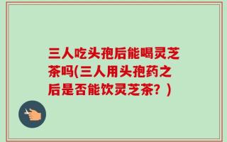 三人吃头孢后能喝灵芝茶吗(三人用头孢药之后是否能饮灵芝茶？)