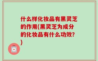 什么样化妆品有黑灵芝的作用(黑灵芝为成分的化妆品有什么功效？)