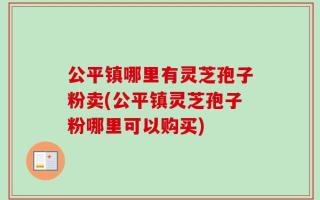 公平镇哪里有灵芝孢子粉卖(公平镇灵芝孢子粉哪里可以购买)