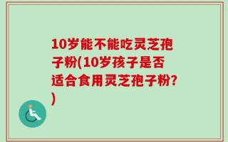 10岁能不能吃灵芝孢子粉(10岁孩子是否适合食用灵芝孢子粉？)