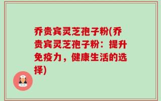 乔贵宾灵芝孢子粉(乔贵宾灵芝孢子粉：提升免疫力，健康生活的选择)