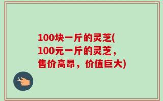 100块一斤的灵芝(100元一斤的灵芝，售价高昂，价值巨大)