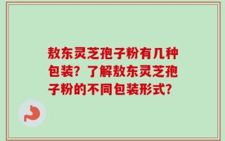 敖东灵芝孢子粉有几种包装？了解敖东灵芝孢子粉的不同包装形式？
