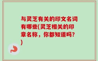 与灵芝有关的印文名词有哪些(灵芝相关的印章名称，你都知道吗？)