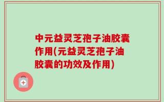 中元益灵芝孢子油胶囊作用(元益灵芝孢子油胶囊的功效及作用)