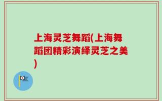 上海灵芝舞蹈(上海舞蹈团精彩演绎灵芝之美)