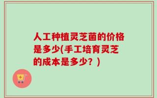 人工种植灵芝菌的价格是多少(手工培育灵芝的成本是多少？)