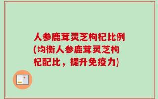 人参鹿茸灵芝枸杞比例(均衡人参鹿茸灵芝枸杞配比，提升免疫力)