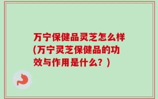 万宁保健品灵芝怎么样(万宁灵芝保健品的功效与作用是什么？)
