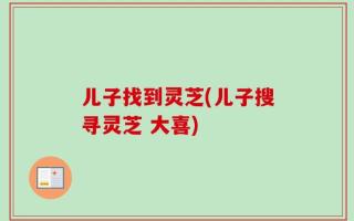 儿子找到灵芝(儿子搜寻灵芝 大喜)