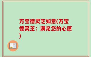 万宝德灵芝如意(万宝德灵芝：满足您的心愿)