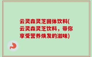 云灵森灵芝固体饮料(云灵森灵芝饮料，带你享受营养焕发的滋味)