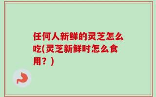任何人新鲜的灵芝怎么吃(灵芝新鲜时怎么食用？)