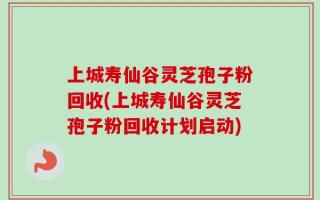 上城寿仙谷灵芝孢子粉回收(上城寿仙谷灵芝孢子粉回收计划启动)