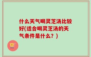 什么天气喝灵芝汤比较好(适合喝灵芝汤的天气条件是什么？)