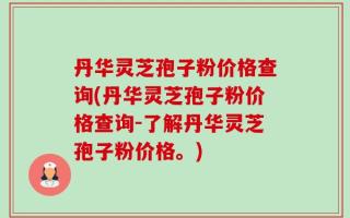 丹华灵芝孢子粉价格查询(丹华灵芝孢子粉价格查询-了解丹华灵芝孢子粉价格。)
