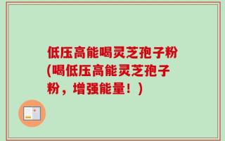 低压高能喝灵芝孢子粉(喝低压高能灵芝孢子粉，增强能量！)