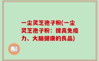 一尘灵芝孢子粉(一尘灵芝孢子粉：提高免疫力、大脑健康的良品)