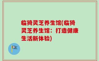 临猗灵芝养生馆(临猗灵芝养生馆：打造健康生活新体验)