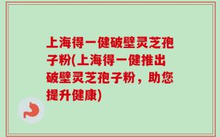 上海得一健破壁灵芝孢子粉(上海得一健推出破壁灵芝孢子粉，助您提升健康)