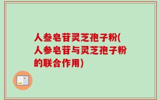 人叁皂苷灵芝孢子粉(人参皂苷与灵芝孢子粉的联合作用)
