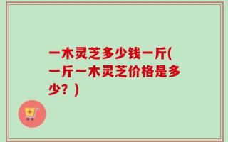 一木灵芝多少钱一斤(一斤一木灵芝价格是多少？)