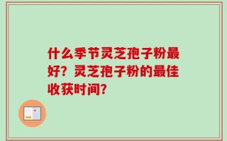 什么季节灵芝孢子粉最好？灵芝孢子粉的最佳收获时间？