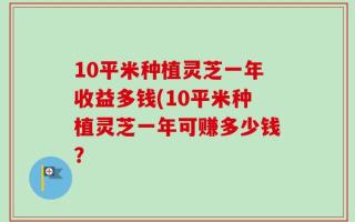 10平米种植灵芝一年收益多钱(10平米种植灵芝一年可赚多少钱？