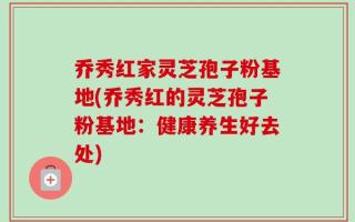 乔秀红家灵芝孢子粉基地(乔秀红的灵芝孢子粉基地：健康养生好去处)