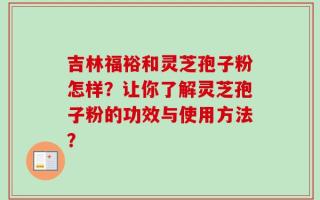 吉林福裕和灵芝孢子粉怎样？让你了解灵芝孢子粉的功效与使用方法？