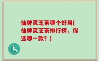 仙牌灵芝茶哪个好用(仙牌灵芝茶排行榜，你选哪一款？)