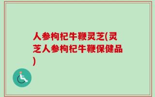 人参枸杞牛鞭灵芝(灵芝人参枸杞牛鞭保健品)