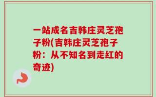 一站成名吉韩庄灵芝孢子粉(吉韩庄灵芝孢子粉：从不知名到走红的奇迹)