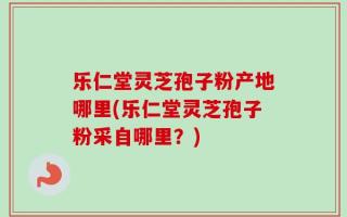 乐仁堂灵芝孢子粉产地哪里(乐仁堂灵芝孢子粉采自哪里？)