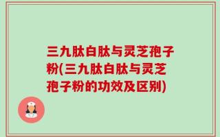 三九肽白肽与灵芝孢子粉(三九肽白肽与灵芝孢子粉的功效及区别)