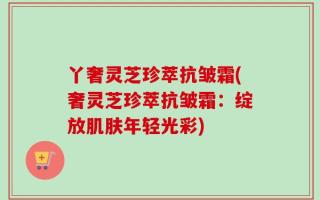 丫奢灵芝珍萃抗皱霜(奢灵芝珍萃抗皱霜：绽放肌肤年轻光彩)