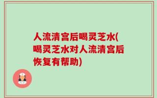 人流清宫后喝灵芝水(喝灵芝水对人流清宫后恢复有帮助)