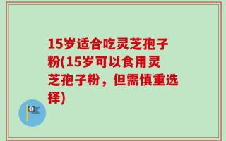 15岁适合吃灵芝孢子粉(15岁可以食用灵芝孢子粉，但需慎重选择)