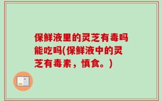 保鲜液里的灵芝有毒吗能吃吗(保鲜液中的灵芝有毒素，慎食。)