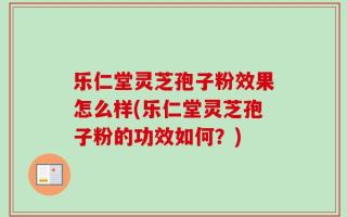乐仁堂灵芝孢子粉效果怎么样(乐仁堂灵芝孢子粉的功效如何？)