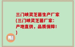 三门峡灵芝菌生产厂家(三门峡灵芝菌厂家：产地直供，品质保障！)