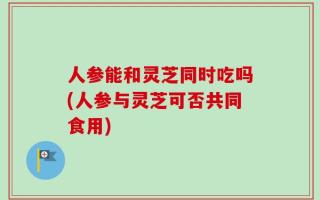 人参能和灵芝同时吃吗(人参与灵芝可否共同食用)