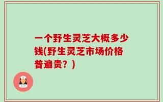一个野生灵芝大概多少钱(野生灵芝市场价格普遍贵？)