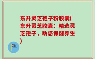 东升灵芝孢子粉胶囊(东升灵芝胶囊：精选灵芝孢子，助您保健养生)